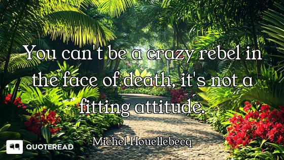 You can't be a crazy rebel in the face of death, it's not a fitting attitude.