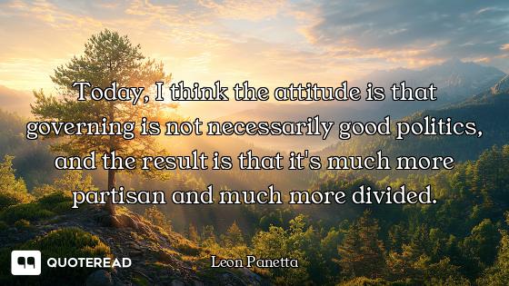Today, I think the attitude is that governing is not necessarily good politics, and the result is th...
