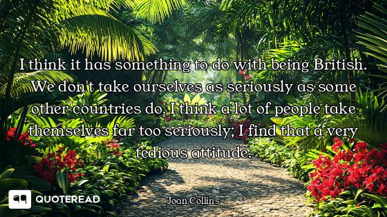 I think it has something to do with being British. We don't take ourselves as seriously as some othe...