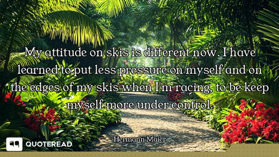 My attitude on skis is different now. I have learned to put less pressure on myself and on the edges...