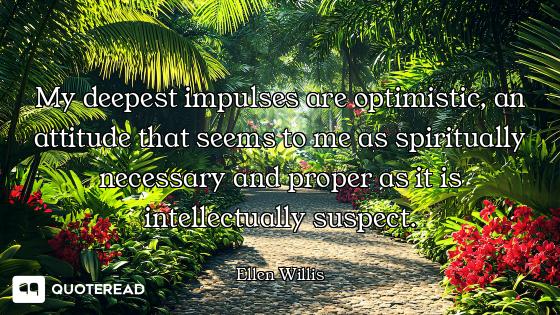 My deepest impulses are optimistic, an attitude that seems to me as spiritually necessary and proper...