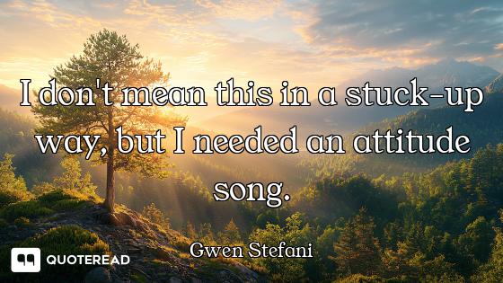 I don't mean this in a stuck-up way, but I needed an attitude song.