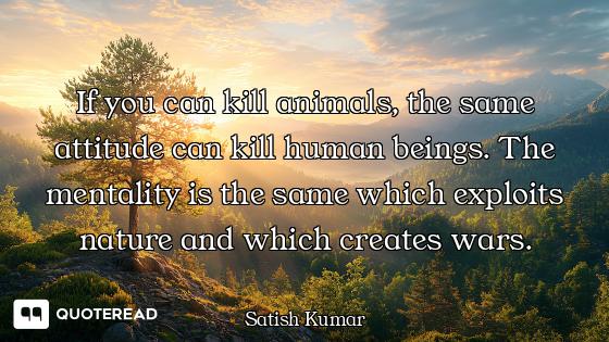 If you can kill animals, the same attitude can kill human beings. The mentality is the same which ex...