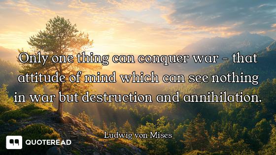 Only one thing can conquer war - that attitude of mind which can see nothing in war but destruction...