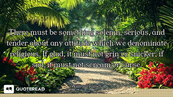 There must be something solemn, serious, and tender about any attitude which we denominate religious...