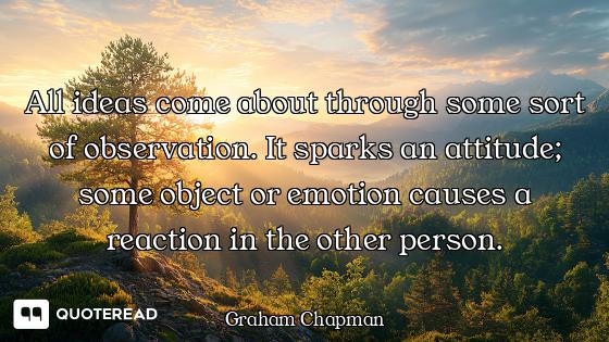 All ideas come about through some sort of observation. It sparks an attitude; some object or emotion...