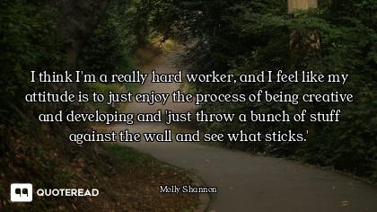 I think I'm a really hard worker, and I feel like my attitude is to just enjoy the process of being...