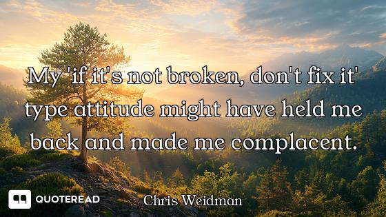 My 'if it's not broken, don't fix it' type attitude might have held me back and made me complacent.