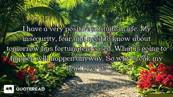 I have a very positive attitude in life. My insecurity, fear and need to know about tomorrow has for...
