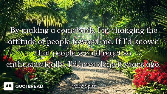 By making a comeback, I'm changing the attitude of people toward me. If I'd known that people would...