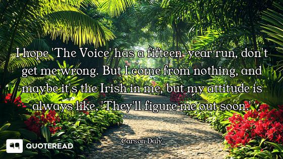 I hope 'The Voice' has a fifteen-year run, don't get me wrong. But I come from nothing, and maybe it...