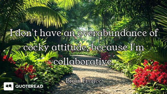 I don't have an overabundance of cocky attitude, because I'm collaborative.