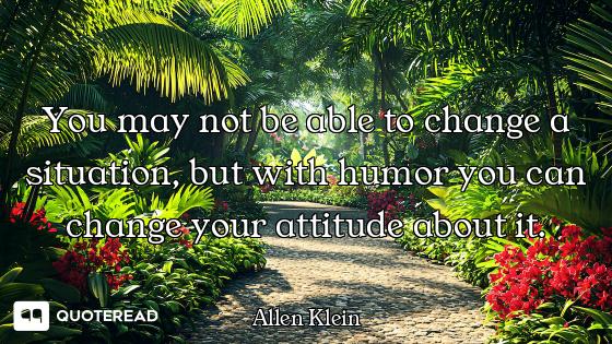 You may not be able to change a situation, but with humor you can change your attitude about it.