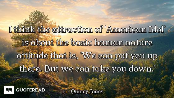 I think the attraction of 'American Idol' is about the basic human nature attitude that is, 'We can...