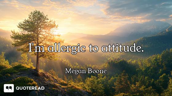 I'm allergic to attitude.