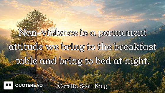 Non-violence is a permanent attitude we bring to the breakfast table and bring to bed at night.