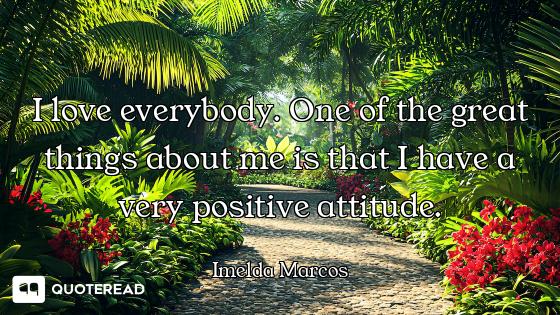 I love everybody. One of the great things about me is that I have a very positive attitude.