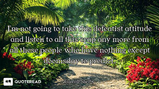 I'm not going to take this defeatist attitude and listen to all this crap any more from all these pe...