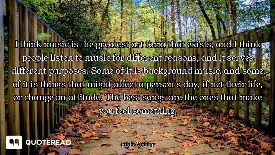 I think music is the greatest art form that exists, and I think people listen to music for different...