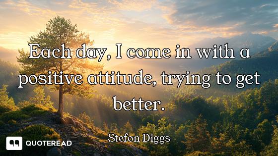Each day, I come in with a positive attitude, trying to get better.