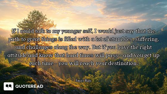 If I could talk to my younger self, I would just say that the path to great things is filled with a...