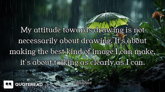 My attitude towards drawing is not necessarily about drawing. It's about making the best kind of ima...