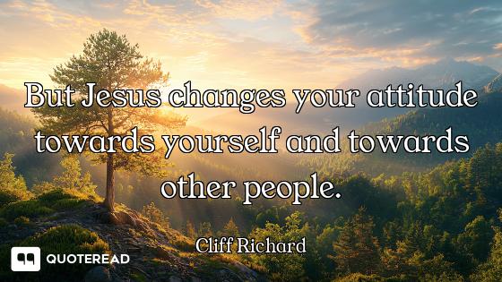 But Jesus changes your attitude towards yourself and towards other people.