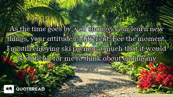 As the time goes by, you change, your learn new things, your attitude is different. For the moment,...