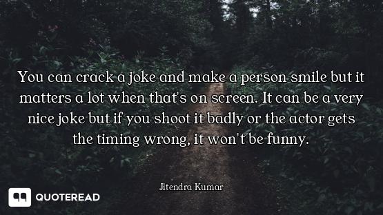 You can crack a joke and make a person smile but it matters a lot when that's on screen. It can be a...