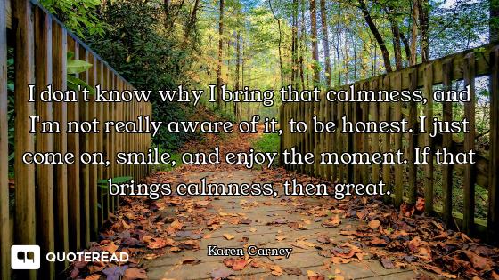I don't know why I bring that calmness, and I'm not really aware of it, to be honest. I just come on...