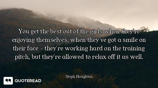 You get the best out of the girls when they're enjoying themselves, when they've got a smile on thei...