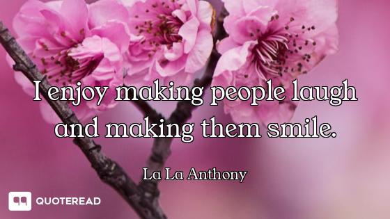 I enjoy making people laugh and making them smile.