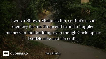 I was a Shawn Michaels fan, so that's a sad memory for me. I'm proud to add a happier memory in that...