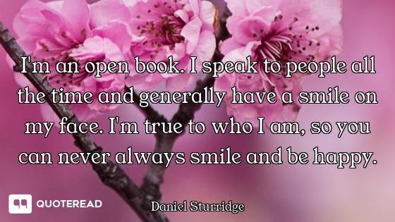 I'm an open book. I speak to people all the time and generally have a smile on my face. I'm true to...