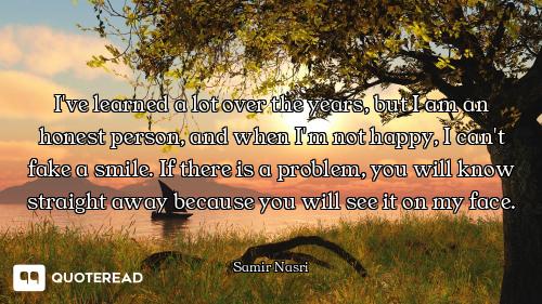 I've learned a lot over the years, but I am an honest person, and when I'm not happy, I can't fake a...