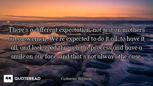There's a different expectation, not just on mothers but on women. We're expected to do it all, to h...
