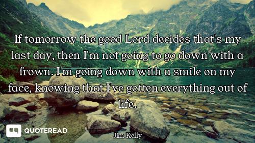If tomorrow the good Lord decides that's my last day, then I'm not going to go down with a frown. I'...