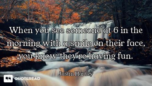 When you see someone at 6 in the morning with a smile on their face, you know they're having fun.