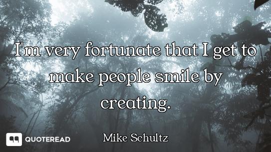 I'm very fortunate that I get to make people smile by creating.