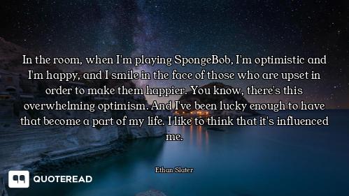 In the room, when I'm playing SpongeBob, I'm optimistic and I'm happy, and I smile in the face of th...