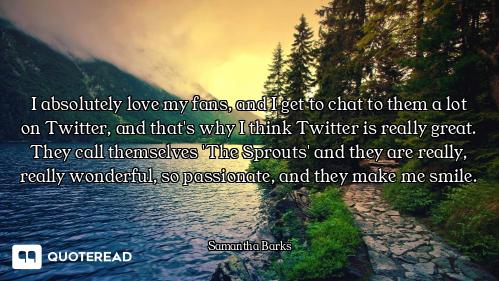 I absolutely love my fans, and I get to chat to them a lot on Twitter, and that's why I think Twitte...