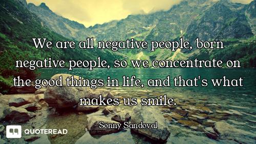 We are all negative people, born negative people, so we concentrate on the good things in life, and...