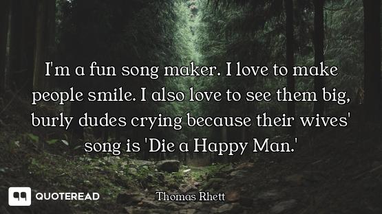 I'm a fun song maker. I love to make people smile. I also love to see them big, burly dudes crying b...