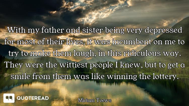 With my father and sister being very depressed for most of their lives, it was incumbent on me to tr...