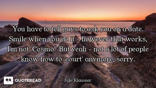 You have to tell guys to ask you on a date. Smile when you do it - however that works, I'm not 'Cosm...