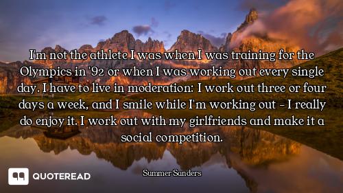 I'm not the athlete I was when I was training for the Olympics in '92 or when I was working out ever...