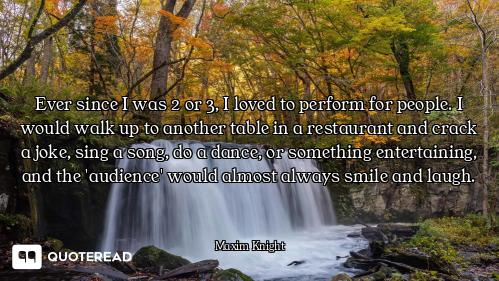 Ever since I was 2 or 3, I loved to perform for people. I would walk up to another table in a restau...