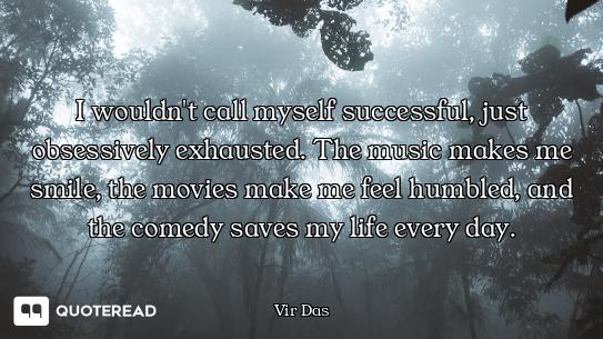 I wouldn't call myself successful, just obsessively exhausted. The music makes me smile, the movies...