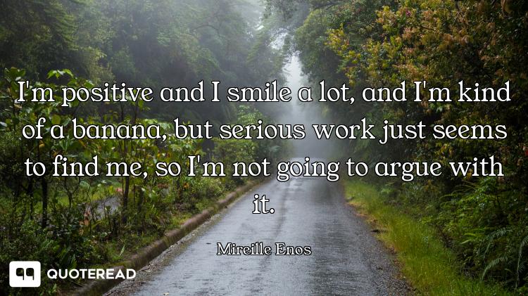 I'm positive and I smile a lot, and I'm kind of a banana, but serious work just seems to find me, so...