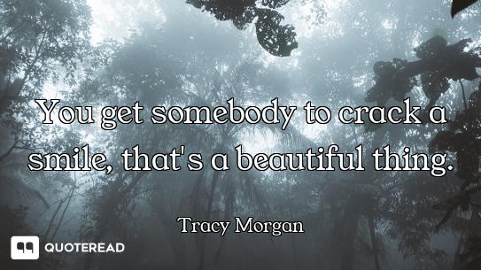 You get somebody to crack a smile, that's a beautiful thing.